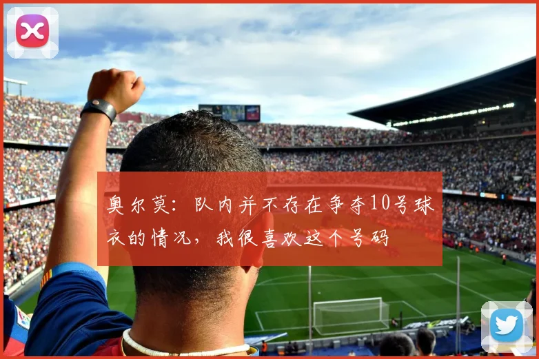 奥尔莫：队内并不存在争夺10号球衣的情况，我很喜欢这个号码