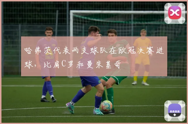 哈弗茨代表两支球队在欧冠决赛进球，比肩C罗和曼朱基奇