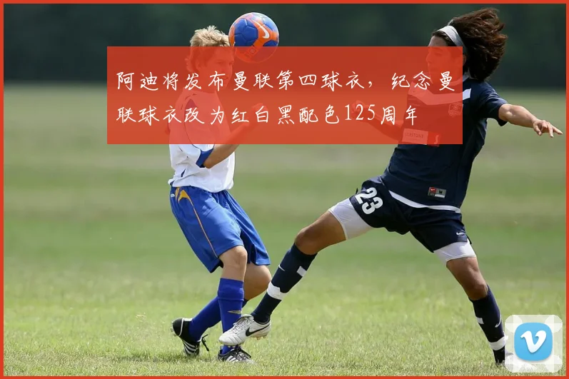 阿迪将发布曼联第四球衣，纪念曼联球衣改为红白黑配色125周年